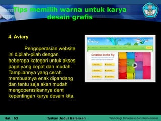Teknologi Informasi dan Komunikasi
Hal.: 63 Isikan Judul Halaman
Tips memilih warna untuk karya
desain grafis
4. Aviary
Pengoperasian website
ini dipilah-pilah dengan
beberapa kategori untuk akses
page yang cepat dan mudah.
Tampilannya yang cerah
membuatnya enak dipandang
dan tentu saja akan mudah
mengoperasikannya demi
kepentingan karya desain kita.
 