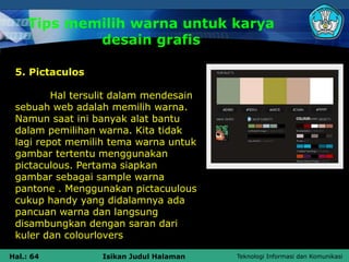 Teknologi Informasi dan Komunikasi
Hal.: 64 Isikan Judul Halaman
Tips memilih warna untuk karya
desain grafis
5. Pictaculos
Hal tersulit dalam mendesain
sebuah web adalah memilih warna.
Namun saat ini banyak alat bantu
dalam pemilihan warna. Kita tidak
lagi repot memilih tema warna untuk
gambar tertentu menggunakan
pictaculous. Pertama siapkan
gambar sebagai sample warna
pantone . Menggunakan pictacuulous
cukup handy yang didalamnya ada
pancuan warna dan langsung
disambungkan dengan saran dari
kuler dan colourlovers
 