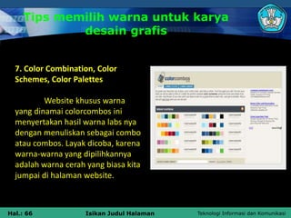 Teknologi Informasi dan Komunikasi
Hal.: 66 Isikan Judul Halaman
7. Color Combination, Color
Schemes, Color Palettes
Website khusus warna
yang dinamai colorcombos ini
menyertakan hasil warna labs nya
dengan menuliskan sebagai combo
atau combos. Layak dicoba, karena
warna-warna yang dipilihkannya
adalah warna cerah yang biasa kita
jumpai di halaman website.
Tips memilih warna untuk karya
desain grafis
 