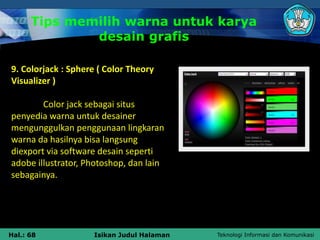 Teknologi Informasi dan Komunikasi
Hal.: 68 Isikan Judul Halaman
9. Colorjack : Sphere ( Color Theory
Visualizer )
Color jack sebagai situs
penyedia warna untuk desainer
mengunggulkan penggunaan lingkaran
warna da hasilnya bisa langsung
diexport via software desain seperti
adobe illustrator, Photoshop, dan lain
sebagainya.
Tips memilih warna untuk karya
desain grafis
 