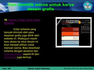 Teknologi Informasi dan Komunikasi
Hal.: 69 Isikan Judul Halaman
10. Veerle’s Topp, Daily Color
Scheme
Color scheme yang
banyak diminati oleh para
desainer grafis juga dilirik oleh
website ini. Walaupun masih
baru akses ke situs desain ini
bisa menjadi pilihan untuk
mencari warna. Bisa download
scheme dengan ekstensi dari
software desain seperti AI dan
photoshop juga lainnya.
Tips memilih warna untuk karya
desain grafis
 