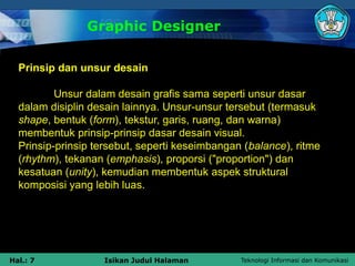 Teknologi Informasi dan Komunikasi
Hal.: 7 Isikan Judul Halaman
Graphic Designer
Prinsip dan unsur desain
Unsur dalam desain grafis sama seperti unsur dasar
dalam disiplin desain lainnya. Unsur-unsur tersebut (termasuk
shape, bentuk (form), tekstur, garis, ruang, dan warna)
membentuk prinsip-prinsip dasar desain visual.
Prinsip-prinsip tersebut, seperti keseimbangan (balance), ritme
(rhythm), tekanan (emphasis), proporsi ("proportion") dan
kesatuan (unity), kemudian membentuk aspek struktural
komposisi yang lebih luas.
 
