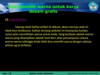 Teknologi Informasi dan Komunikasi
Hal.: 70 Isikan Judul Halaman
Tips memilih warna untuk karya
desain grafis
11. ColorBlender
Sayang sekali ketika artikel ini dibuat, akses menuju web ini
tidak bisa terlaksana. Sekilas tentang website ini kinerjanya hampis
sama yaitu memilihkan warna untuk Anda. Yang berbeda adalah warna-
warna yang ditampilkan adalah hasil blen atau percampuran antara
warna-warna sehingga Anda lebih bisa memilih warna dengan adanya
pilihan yg ta terbatas.
 