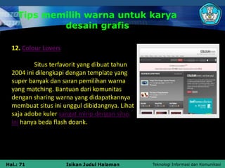 Teknologi Informasi dan Komunikasi
Hal.: 71 Isikan Judul Halaman
Tips memilih warna untuk karya
desain grafis
12. Colour Lovers
Situs terfavorit yang dibuat tahun
2004 ini dilengkapi dengan template yang
super banyak dan saran pemilihan warna
yang matching. Bantuan dari komunitas
dengan sharing warna yang didapatkannya
membuat situs ini unggul dibidangnya. Lihat
saja adobe kuler sangat mirip dengan situs
ini hanya beda flash doank.
 
