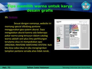 Teknologi Informasi dan Komunikasi
Hal.: 72 Isikan Judul Halaman
Tips memilih warna untuk karya
desain grafis
13. Pantone
Sesuai dengan namanya, website ini
memang spesial dibidang pantone
menggunakan geo system akurat. Saya
mengatakan akurat karena ada beberapa
pakar warna yang tersusun dalam catalog
warna adalah seni plus ilmu perhitungan
terutama situs ini menyediakan opsi
ORIGINAL PANTONE MATCHING SYSTEM. Nah
kita bisa coba situs ini jika menginginkan
tampilan pantone senada alias tidak norak.
 