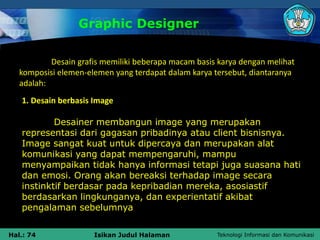 Teknologi Informasi dan Komunikasi
Hal.: 74 Isikan Judul Halaman
Graphic Designer
Desain grafis memiliki beberapa macam basis karya dengan melihat
komposisi elemen-elemen yang terdapat dalam karya tersebut, diantaranya
adalah:
1. Desain berbasis Image
Desainer membangun image yang merupakan
representasi dari gagasan pribadinya atau client bisnisnya.
Image sangat kuat untuk dipercaya dan merupakan alat
komunikasi yang dapat mempengaruhi, mampu
menyampaikan tidak hanya informasi tetapi juga suasana hati
dan emosi. Orang akan bereaksi terhadap image secara
instinktif berdasar pada kepribadian mereka, asosiastif
berdasarkan lingkunganya, dan experientatif akibat
pengalaman sebelumnya
 