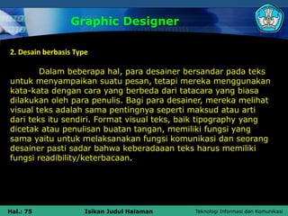 Teknologi Informasi dan Komunikasi
Hal.: 75 Isikan Judul Halaman
Graphic Designer
2. Desain berbasis Type
Dalam beberapa hal, para desainer bersandar pada teks
untuk menyampaikan suatu pesan, tetapi mereka menggunakan
kata-kata dengan cara yang berbeda dari tatacara yang biasa
dilakukan oleh para penulis. Bagi para desainer, mereka melihat
visual teks adalah sama pentingnya seperti maksud atau arti
dari teks itu sendiri. Format visual teks, baik tipography yang
dicetak atau penulisan buatan tangan, memiliki fungsi yang
sama yaitu untuk melaksanakan fungsi komunikasi dan seorang
desainer pasti sadar bahwa keberadaaan teks harus memiliki
fungsi readibility/keterbacaan.
 
