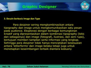 Teknologi Informasi dan Komunikasi
Hal.: 76 Isikan Judul Halaman
Graphic Designer
3. Desain berbasis Image dan Type
Para desainer sering mengkombinasikan antara
tipography dan image untuk mengkomunikasikan satu pesan
pada audience. Eksplorasi dengan berbagai kemungkinan
kreatif yang dipresentasikan dalam kombinasi tipography (teks
dan sebagainya) dan image (fotografi, ilustrasi, dan seni rupa),
bertujuan memberi tampilan serta informasi yang lengkap.
Sehingga para desainer tidak hanya menciptakan kesesuaian
antara ‘letterforms’ dan image belaka tetapi juga untuk
menetapkan keseimbangan terbaik diantara keduany
 