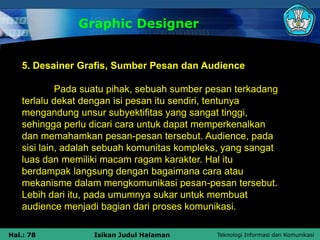 Teknologi Informasi dan Komunikasi
Hal.: 78 Isikan Judul Halaman
5. Desainer Grafis, Sumber Pesan dan Audience
Pada suatu pihak, sebuah sumber pesan terkadang
terlalu dekat dengan isi pesan itu sendiri, tentunya
mengandung unsur subyektifitas yang sangat tinggi,
sehingga perlu dicari cara untuk dapat memperkenalkan
dan memahamkan pesan-pesan tersebut. Audience, pada
sisi lain, adalah sebuah komunitas kompleks, yang sangat
luas dan memiliki macam ragam karakter. Hal itu
berdampak langsung dengan bagaimana cara atau
mekanisme dalam mengkomunikasi pesan-pesan tersebut.
Lebih dari itu, pada umumnya sukar untuk membuat
audience menjadi bagian dari proses komunikasi.
Graphic Designer
 