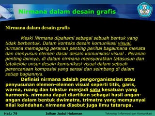 Teknologi Informasi dan Komunikasi
Hal.: 79 Isikan Judul Halaman
Nirmana dalam desain grafis
Nirmana dalam desain grafis
Meski Nirmana dipahami sebagai sebuah bentuk yang
tidak berbentuk. Dalam konteks desain komunikasi visual,
nirmana memegang peranan penting perihal bagaimana menata
dan menyusun elemen dasar desain komunikasi visual . Peranan
penting lainnya, di dalam nirmana mensyaratkan tatasusun dan
tatakelola unsur desain komunikasi visual dalam sebuah
perencanaan komposisi yang serasi dan seimbang di dalam
setiap bagiannya.
Definisi nirmana adalah pengorganisasian atau
penyusunan elemen-elemen visual seperti titik, garis,
warna, ruang dan tekstur menjadi satu kesatuan yang
harmonis. nirmana dapat diartikan sebagai hasil angan-
angan dalam bentuk dwimatra, trimatra yang mempunyai
nilai keindahan. nirmana disebut juga ilmu tatarupa.
 