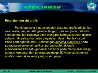 Teknologi Informasi dan Komunikasi
Hal.: 8 Isikan Judul Halaman
Graphic Designer
Peralatan desain grafis
Peralatan yang digunakan oleh desainer grafis adalah ide,
akal, mata, tangan, alat gambar tangan, dan komputer. Sebuah
konsep atau ide biasanya tidak dianggap sebagai sebuah desain
sebelum direalisasikan atau dinyatakan dalam bentuk visual.
Pada pertengahan 1980, kedatangan desktop publishing serta
pengenalan sejumlah aplikasi perangkat lunak grafis
memperkenalkan satu generasi desainer pada manipulasi image
dengan komputer dan penciptaan image 3D yang sebelumnya
adalah merupakan kerja yang susah payah.
 