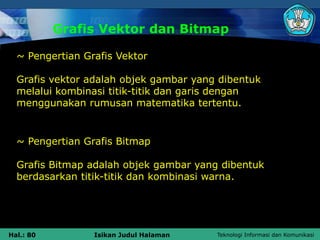 Teknologi Informasi dan Komunikasi
Hal.: 80 Isikan Judul Halaman
Grafis Vektor dan Bitmap
~ Pengertian Grafis Vektor
Grafis vektor adalah objek gambar yang dibentuk
melalui kombinasi titik-titik dan garis dengan
menggunakan rumusan matematika tertentu.
~ Pengertian Grafis Bitmap
Grafis Bitmap adalah objek gambar yang dibentuk
berdasarkan titik-titik dan kombinasi warna.
 