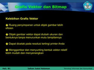 Teknologi Informasi dan Komunikasi
Hal.: 81 Isikan Judul Halaman
Grafis Vektor dan Bitmap
Kelebihan Grafis Vektor
� Ruang penyimpanan untuk objek gambar lebih
efisien
� Objek gambar vektor dapat diubah ukuran dan
bentuknya tanpa menurunkan mutu tampilannya
� Dapat dicetak pada resolusi tertingi printer Anda
� Menggambar dan menyunting bentuk vektor relatif
lebih mudah dan menyenangkan
 