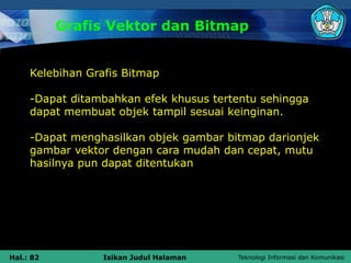 Teknologi Informasi dan Komunikasi
Hal.: 82 Isikan Judul Halaman
Grafis Vektor dan Bitmap
Kelebihan Grafis Bitmap
-Dapat ditambahkan efek khusus tertentu sehingga
dapat membuat objek tampil sesuai keinginan.
-Dapat menghasilkan objek gambar bitmap darionjek
gambar vektor dengan cara mudah dan cepat, mutu
hasilnya pun dapat ditentukan
 