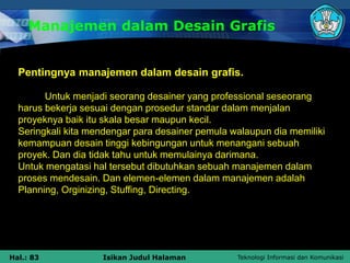 Teknologi Informasi dan Komunikasi
Hal.: 83 Isikan Judul Halaman
Manajemen dalam Desain Grafis
Pentingnya manajemen dalam desain grafis.
Untuk menjadi seorang desainer yang professional seseorang
harus bekerja sesuai dengan prosedur standar dalam menjalan
proyeknya baik itu skala besar maupun kecil.
Seringkali kita mendengar para desainer pemula walaupun dia memiliki
kemampuan desain tinggi kebingungan untuk menangani sebuah
proyek. Dan dia tidak tahu untuk memulainya darimana.
Untuk mengatasi hal tersebut dibutuhkan sebuah manajemen dalam
proses mendesain. Dan elemen-elemen dalam manajemen adalah
Planning, Orginizing, Stuffing, Directing.
 
