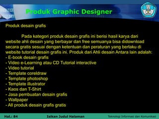 Teknologi Informasi dan Komunikasi
Hal.: 84 Isikan Judul Halaman
Produk Graphic Designer
Produk desain grafis
Pada kategori produk desain grafis ini berisi hasil karya dari
website ahli desain yang berbayar dan free semuanya bisa didownload
secara gratis sesuai dengan ketentuan dan peraturan yang berlaku di
website tutorial desain grafis ini. Produk dari Ahli desain Antara lain adalah:
- E-book desain grafis
- Video e-Learning atau CD Tutorial interactive
- Video tutorial
- Template coreldraw
- Template photoshop
- Template illustrator
- Kaos dan T-Shirt
- Jasa pembuatan desain grafis
- Wallpaper
- All produk desain grafis gratis
 