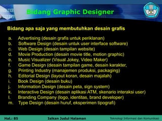 Teknologi Informasi dan Komunikasi
Hal.: 85 Isikan Judul Halaman
Bidang Graphic Designer
a. Advertising (desain grafis untuk periklanan)
b. Software Design (desain untuk user interface software)
c. Web Design (desain tampilan website)
d. Movie Production (desain movie title, motion graphic)
e. Music Visualizer (Visual Jokey, Video Maker)
f. Game Design (desain tampilan game, desain karakter,
g. Printing Industry (manajemen produksi, packaging)
h. Editorial Design (layout koran, desain majalah)
i. Book Design (desain buku)
j. Information Design (desain peta, sign system)
k. Interactive Design (desain aplikasi ATM, skenario interaksi user)
l. Branding Company (logo, identitas, brand developer)
m. Type Design (desain huruf, eksperimen tipografi)
Bidang apa saja yang membutuhkan desain grafis
 
