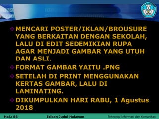 Teknologi Informasi dan Komunikasi
Hal.: 86 Isikan Judul Halaman
MENCARI POSTER/IKLAN/BROUSURE
YANG BERKAITAN DENGAN SEKOLAH,
LALU DI EDIT SEDEMIKIAN RUPA
AGAR MENJADI GAMBAR YANG UTUH
DAN ASLI.
FORMAT GAMBAR YAITU .PNG
SETELAH DI PRINT MENGGUNAKAN
KERTAS GAMBAR, LALU DI
LAMINATING.
DIKUMPULKAN HARI RABU, 1 Agustus
2018
 