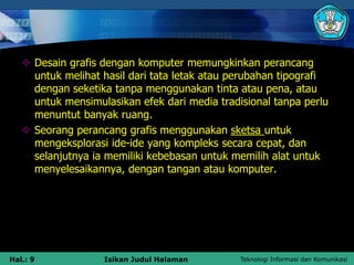 Teknologi Informasi dan Komunikasi
Hal.: 9 Isikan Judul Halaman
 Desain grafis dengan komputer memungkinkan perancang
untuk melihat hasil dari tata letak atau perubahan tipografi
dengan seketika tanpa menggunakan tinta atau pena, atau
untuk mensimulasikan efek dari media tradisional tanpa perlu
menuntut banyak ruang.
 Seorang perancang grafis menggunakan sketsa untuk
mengeksplorasi ide-ide yang kompleks secara cepat, dan
selanjutnya ia memiliki kebebasan untuk memilih alat untuk
menyelesaikannya, dengan tangan atau komputer.
 