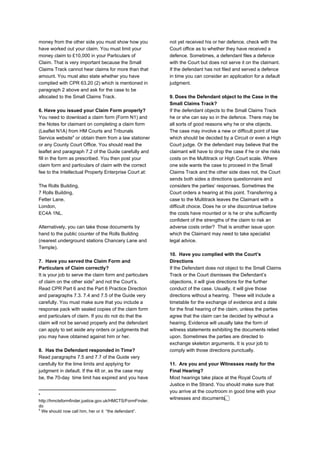 money from the other side you must show how you
have worked out your claim. You must limit your
money claim to £10,000 in your Particulars of
Claim. That is very important because the Small
Claims Track cannot hear claims for more than that
amount. You must also state whether you have
complied with CPR 63.20 (2) which is mentioned in
paragraph 2 above and ask for the case to be
allocated to the Small Claims Track.
6. Have you issued your Claim Form properly?
You need to download a claim form (Form N1) and
the Notes for claimant on completing a claim form
(Leaflet N1A) from HM Courts and Tribunals
Service website or obtain them from a law stationer
4
or any County Court Office. You should read the
leaflet and paragraph 7.2 of the Guide carefully and
fill in the form as prescribed. You then post your
claim form and particulars of claim with the correct
fee to the Intellectual Property Enterprise Court at:
The Rolls Building,
7 Rolls Building,
Fetter Lane,
London,
EC4A 1NL.
Alternatively, you can take those documents by
hand to the public counter of the Rolls Building
(nearest underground stations Chancery Lane and
Temple).
7. Have you served the Claim Form and
Particulars of Claim correctly?
It is your job to serve the claim form and particulars
of claim on the other side and not the Court’s.
5
Read CPR Part 6 and the Part 6 Practice Direction
and paragraphs 7.3. 7.4 and 7.5 of the Guide very
carefully. You must make sure that you include a
response pack with sealed copies of the claim form
and particulars of claim. If you do not do that the
claim will not be served properly and the defendant
can apply to set aside any orders or judgments that
you may have obtained against him or her.
8. Has the Defendant responded in Time?
Read paragraphs 7.5 and 7.7 of the Guide very
carefully for the time limits and applying for
judgment in default. If the 48 or, as the case may
be, the 70-day time limit has expired and you have
4
http://hmctsformfinder.justice.gov.uk/HMCTS/FormFinder.
do
5
We should now call him, her or it “the defendant”.
not yet received his or her defence, check with the
Court office as to whether they have received a
defence. Sometimes, a defendant files a defence
with the Court but does not serve it on the claimant.
If the defendant has not filed and served a defence
in time you can consider an application for a default
judgment.
9. Does the Defendant object to the Case in the
Small Claims Track?
If the defendant objects to the Small Claims Track
he or she can say so in the defence. There may be
all sorts of good reasons why he or she objects.
The case may involve a new or difficult point of law
which should be decided by a Circuit or even a High
Court judge. Or the defendant may believe that the
claimant will have to drop the case if he or she risks
costs on the Multitrack or High Court scale. Where
one side wants the case to proceed in the Small
Claims Track and the other side does not, the Court
sends both sides a directions questionnaire and
considers the parties’ responses. Sometimes the
Court orders a hearing at this point. Transferring a
case to the Multitrack leaves the Claimant with a
difficult choice. Does he or she discontinue before
the costs have mounted or is he or she sufficiently
confident of the strengths of the claim to risk an
adverse costs order? That is another issue upon
which the Claimant may need to take specialist
legal advice.
10. Have you complied with the Court’s
Directions
If the Defendant does not object to the Small Claims
Track or the Court dismisses the Defendant’s
objections, it will give directions for the further
conduct of the case. Usually, it will give those
directions without a hearing. These will include a
timetable for the exchange of evidence and a date
for the final hearing of the claim, unless the parties
agree that the claim can be decided by without a
hearing. Evidence will usually take the form of
witness statements exhibiting the documents relied
upon. Sometimes the parties are directed to
exchange skeleton arguments. It is your job to
comply with those directions punctually.
11. Are you and your Witnesses ready for the
Final Hearing?
Most hearings take place at the Royal Courts of
Justice in the Strand. You should make sure that
you arrive at the courtroom in good time with your
witnesses and documents. ⃞
 