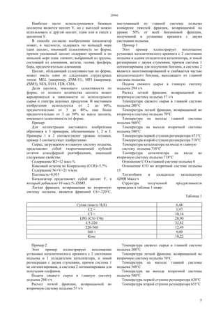 28960
5
Наиболее часто использующимся базовым
цеолитом является цеолит Y, но с выгодой можно
использовать и другой цеолит, один или в смеси с
цеолитом Y.
В способе согласно изобретению катализатор
может, в частности, содержать по меньшей мере
один цеолит, имеющий селективность по форме,
причем указанный цеолит содержит кремний и по
меньшей мере один элемент, выбранный из группы,
состоящей из алюминия, железа, галлия, фосфора,
бора, предпочтительно алюминия.
Цеолит, обладающий селективностью по форме,
может иметь один из следующих структурных
типов: MEL (например, ZSM-11), MFI (например,
ZSM5), NES, EUO, FER, СНА.
Доля цеолита, имеющего селективность по
форме, от полного количества цеолита может
варьироваться в зависимости от используемого
сырья и спектра искомых продуктов. В настоящем
изобретении используется от 2 до 60%,
предпочтительно от 3 до 40%, еще более
предпочтительно от 3 до 30% по массе цеолита,
имеющего селективность по форме.
Пример
Для иллюстрации настоящего изобретения
обратимся к 3 примерам, обозначенным 1, 2 и 3.
Примеры 1 и 2 соответствуют уровню техники,
пример 3 соответствует изобретению.
Сырье, загружаемое в главную систему подъема,
представляет собой гидроочищенный кубовой
остаток атмосферной ректификации, имеющий
следующие свойства:
Содержание Н2=12 масс.%
Коксовый остаток по Конрадсону (CCR)=5,7%
Содержание Ni+V=21 ч/млн
Плотность=0,935
Катализатор представляет собой цеолит Y, в
который добавлено 10 масс.% ZSM5.
Легкая фракция, возвращаемая во вторичную
систему подъема, является фракцией С6+-220°С,
поступающей из главной системы подъема
конверсии тяжелой фракции, возвращаемой на
уровне 50% от всей бензиновой фракции,
полученной в установке крекинга с двумя
системами подъема.
Пример 1
Этот пример иллюстрирует воплощение
установки каталитического крекинга с 2 системами
подъема и одним охладителем катализатора, и зоной
регенерации с двумя ступенями, причем система 1
оптимизирована для получения бензина, а система 2
является неоптимизированной и снабжается частью
каталитического бензина, выходящего из главной
системы подъема.
Подача свежего сырья в главную систему
подъема 294 т/ч
Расход легкой фракции, возвращаемой во
вторичную систему подъема 57 т/ч
Температура свежего сырья в главной системе
подъема 200°С
Температура легкой фракции, возвращаемой во
вторичную систему подъема 70°С
Температура на выходе главной системы
подъема 560°С
Температура на выходе вторичной системы
подъема 580°С
Температура первой ступени регенератора 671°С
Температура второй ступени регенератора 718°С
Температура катализатора на входе в главную
систему подъема 718°С
Температура катализатора на входе во
вторичную систему подъема 718°С
Отношение С/О в главной системе подъема 8
Отношение С/О во вторичной системе подъема
13
Теплообмен в охладителе катализатора
42000 Мкал/ч
Структура полученной продуктивности
приведена в таблице 1 ниже:
Таблица 1
Сухие газы (с H2S) 6,48
C2 = 1,97
C3 = 10,14
LPG (C3t+C4t) 28,90
C5-220 32,82
220-360 12,49
360 + 9,09
Кокс 10,22
Пример 2
Этот пример иллюстрирует воплощение
установки каталитического крекинга с 2 системами
подъема и 1 охладителем катализатора, и зоной
регенерации с двумя ступенями, причем система 1
не оптимизирована, а система 2 оптимизирована для
получения олефинов.
Подача свежего сырья в главную систему
подъема 294 т/ч
Расход легкой фракции, возвращаемой во
вторичную систему подъема 57 т/ч
Температура свежего сырья в главной системе
подъема 200°С
Температура легкой фракции, возвращаемой во
вторичную систему подъема 70°С
Температура на выходе главной системы
подъема 560°С
Температура на выходе вторичной системы
подъема 580°С
Температура первой ступени регенератора 620°С
Температура второй ступени регенератора 651°С
 