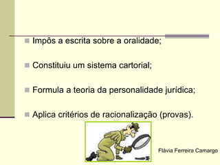  Impôs a escrita sobre a oralidade;
 Constituiu um sistema cartorial;
 Formula a teoria da personalidade jurídica;
 Aplica critérios de racionalização (provas).
Flávia Ferreira Camargo
 