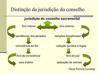 Distinção da jurisdição do conselho
jurisdição do conselho sacramental
foro interno foro externo
penitências dos pecados sanções disciplinares
consciência do fiel violação (jurídica e legal)
foro da consciência foro do juiz
cura d’alma aplicação de normas
Flávia Ferreira Camargo
 