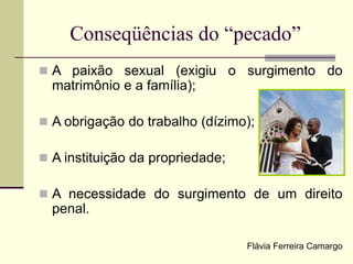 Conseqüências do “pecado”
 A paixão sexual (exigiu o surgimento do
matrimônio e a família);
 A obrigação do trabalho (dízimo);
 A instituição da propriedade;
 A necessidade do surgimento de um direito
penal.
Flávia Ferreira Camargo
 