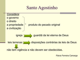 Santo Agostinho
Considera:
o governo
o direito
a propriedade produto do pecado original
a civilização
igreja guardiã da lei eterna de Deus
leis terrenas disposições contrárias às leis de Deus
não tem vigência e não devem ser obedecidas.
Flávia Ferreira Camargo
 