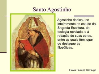 Santo Agostinho
Agostinho dedicou-se
inteiramente ao estudo da
Sagrada Escritura, da
teologia revelada, e à
redação de suas obras,
entre as quais têm lugar
de destaque as
filosóficas.
Flávia Ferreira Camargo
 