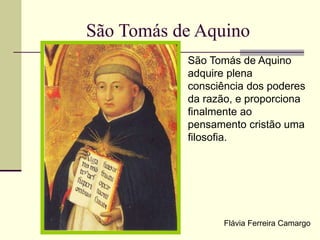 São Tomás de Aquino
São Tomás de Aquino
adquire plena
consciência dos poderes
da razão, e proporciona
finalmente ao
pensamento cristão uma
filosofia.
Flávia Ferreira Camargo
 