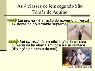 As 4 classes de leis segundo São
Tomás de Aquino
Lei eterna - é a razão do governo universal
existente no governante supremo.
Lei natural - é a participação da criatura
humana na lei eterna em toda a sua verdade
(distinção do bem e do mal).
Flávia Ferreira Camargo
 