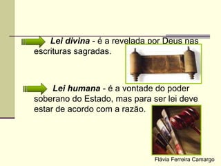 Lei divina - é a revelada por Deus nas
escrituras sagradas.
Lei humana - é a vontade do poder
soberano do Estado, mas para ser lei deve
estar de acordo com a razão.
Flávia Ferreira Camargo
 