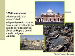 O Vaticano é uma
cidade-estado e o
menor Estado
independente do mundo.
Deve a sua existência ao
fato de ser a residência
oficial do Papa e de ser
a sede da Igreja
Católica.
Flávia Ferreira Camargo
 