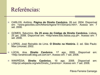 Referências:
 CARLOS, Antônio. Página do Direito Canônico. 28 out. 2004. Disponível
em: <www.geocities.com/Athens/Agora/141//Dircano.htm>. Acesso em: 7
set. 2008.
 GOMES, Saturnino. Os 25 anos do Código de Direito Canônico. Lisboa,
25 jan. 2008. Disponível em: <http//www.isdc.lisboa.ucp.pt>. Acesso em: 7
set. 2008.
 LOPES, José Reinaldo de Lima. O Direito na História. 2. ed. São Paulo:
Max Limonad, 2002.
 LÚCIA, Ana. Direito Canônico. 17 ago. 2005. Disponível em:
<http://anatreccalli.blog.uol.com.br>. Acesso em: 7 set. 2008.
 WIKIPÉDIA. Direito Canônico. 10 ago. 2008. Disponível em:
<http//pt.wikipedia.org/wiki/Direito_Canónico>. Acesso em: 7 set. 2008.
Flávia Ferreira Camargo
 