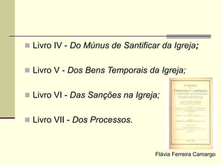  Livro IV - Do Múnus de Santificar da Igreja;
 Livro V - Dos Bens Temporais da Igreja;
 Livro VI - Das Sanções na Igreja;
 Livro VII - Dos Processos.
Flávia Ferreira Camargo
 