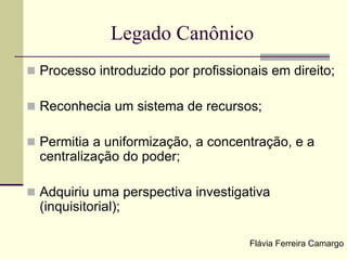 Legado Canônico
 Processo introduzido por profissionais em direito;
 Reconhecia um sistema de recursos;
 Permitia a uniformização, a concentração, e a
centralização do poder;
 Adquiriu uma perspectiva investigativa
(inquisitorial);
Flávia Ferreira Camargo
 