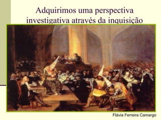 Adquirimos uma perspectiva
investigativa através da inquisição
Flávia Ferreira Camargo
 