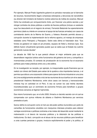 Por ejemplo, Manuel Prado Ugarteche gobernó en periodos marcados por el derroche
de recursos, favorecimiento ilegal a empresas extranjeras y denuncias de narcotráfico
(su director del ministerio de Gobierno recibía sobornos de mafias de cocaína), Manuel
Odría fue sindicado por enriquecimiento ilícito, por financiar una policía secreta y por
otorgar contratos de obras públicas a cambio de favores políticos (incluso un asistente
suyo fue descubierto en el negocio de armas), Fernando Belaúnde fue aparentemente
permisivo (dado su interés en conservar el apoyo de las fuerzas armadas) con casos de
contrabando dentro de la Marina de Guerra, y Velasco Alvarado permitió abusos y
corrupción durante la implementación de la reforma agraria y el manejo de empresas
estatales como Petroperú y Pescaperú. Sobre esta última el historiador dice: “Sus
fondos se gastaron en viajes en jet privados, equipos de fútbol y diversos lujos. Sus
déficits fueron virtualmente ignorados puesto que se sabía que el Estado los cubriría
generando nuevas deudas”
La década de 1990 fue la que pareció ofrecer el mejor ambiente para que se
desarrollaran negocios turbios entre funcionarios del gobierno de turno y compañías e
inversionistas privados. El contexto de privatización de la economía fue el escenario
perfecto para malas prácticas entre una y otra esfera.
En la investigación se recopila, por ejemplo, la irresponsable ayuda financiera que se
realizó con dinero del Estado para salvar de la quiebra a dos importantes bancos, o el
permiso que obtuvo una corporación chilena para operar de forma industrial en una zona
de Lima ecológicamente sensible a raíz de las reuniones de sus dueños con el ex asesor
presidencial Vladimiro Montesinos, entre otros casos con bancos y transnacionales
mineras hoy en actividad en el Perú. A eso se suman los casi treinta decretos
inconstitucionales que un exministro de economía firmara para beneficiar a grupos
económicos cercanos al régimen fujimorista.
Ese mismo funcionario que, en el año 2000, firmaría un decreto secreto con el cual se
compensaba con quince millones de dólares a Vladimiro Montesinos por servicios
prestados al país.
Quiroz define la corrupción como el mal uso del poder político burocrático por parte de
camarillas de funcionarios coludidos con mezquinos intereses privados para obtener
ventajas económicas o políticas contrarias a las metas del desarrollo social mediante la
malversación o el desvío de recursos públicos y la distorsión de las políticas e
instituciones. Es decir, corrupción es el abuso de los recursos públicos para beneficiar
a unas cuantas personas o grupos, involucra explícitamente el poder y la política, al
 