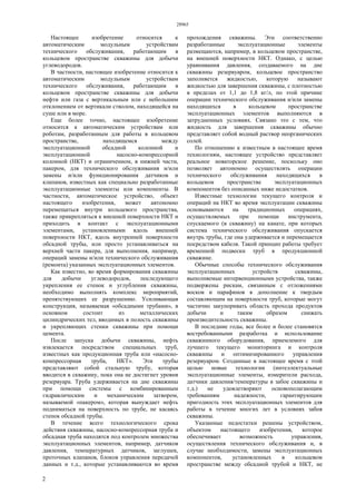 28965
2
Настоящее изобретение относится к
автоматическим модульным устройствам
технического обслуживания, работающим в
кольцевом пространстве скважины для добычи
углеводородов.
В частности, настоящее изобретение относится к
автоматическим модульным устройствам
технического обслуживания, работающим в
кольцевом пространстве скважины для добычи
нефти или газа с вертикальным или с небольшим
отклонением от вертикали стволом, находящейся на
суше или в море.
Еще более точно, настоящее изобретение
относится к автоматическим устройствам или
роботам, разработанным для работы в кольцевом
пространстве, находящемся между
эксплуатационной обсадной колонной и
эксплуатационной насосно-компрессорной
колонной (НКТ) и ограниченном, в нижней части,
пакером, для технического обслуживания и/или
замены и/или функционирования датчиков и
клапанов, известных как специально разработанные
эксплуатационные элементы или компоненты. В
частности, автоматическое устройство, объект
настоящего изобретения, может автономно
перемещаться внутри кольцевого пространства,
также прикрепляться к внешней поверхности НКТ и
приходить в контакт с эксплуатационными
элементами, установленными вдоль внешней
поверхности НКТ, вдоль внутренней поверхности
обсадной трубы, или просто устанавливаться на
верхней части пакера, для выполнения, например,
операций замены и/или технического обслуживания
(ремонта) указанных эксплуатационных элементов.
Как известно, во время формирования скважины
для добычи углеводородов, последующего
укрепления ее стенок и углубления скважины,
необходимо выполнять комплекс мероприятий,
препятствующих ее разрушению. Усиливающая
конструкция, называемая «обсадными трубами», в
основном состоит из металлических
цилиндрических тел, вводимых в полость скважины
и укрепляющих стенки скважины при помощи
цемента.
После запуска добычи скважины, нефть
извлекается посредством специальных труб,
известных как продукционная труба или «насосно-
компрессорная труба, НКТ». Эти трубы
представляют собой стальную трубу, которая
вводится в скважину, пока она не достигнет уровня
резервуара. Труба удерживается на дне скважины
при помощи системы с комбинированным
гидравлическим и механическим затвором,
называемой «пакером», которая вынуждает нефть
подниматься на поверхность по трубе, не касаясь
стенок обсадной трубы.
В течение всего технологического срока
действия скважины, насосно-компрессорная труба и
обсадная труба находятся под контролем множества
эксплуатационных элементов, например, датчиков
давления, температурных датчиков, заглушек,
проточных клапанов, блоков управления передачей
данных и т.д., которые устанавливаются во время
прохождения скважины. Эти соответственно
разработанные эксплуатационные элементы
размещаются, например, в кольцевом пространстве,
на внешней поверхности НКТ. Однако, с целью
уравнивания давления, создаваемого на дне
скважины резервуаром, кольцевое пространство
заполняется жидкостью, которую называют
жидкостью для завершения скважины, с плотностью
в пределах от 1,1 до 1,8 кг/л, по этой причине
операции технического обслуживания и/или замены
находящихся в кольцевом пространстве
эксплуатационных элементов выполняются в
затрудненных условиях. Связано это с тем, что
жидкость для завершения скважины обычно
представляет собой водный раствор неорганических
солей.
По отношению к известным в настоящее время
технологиям, настоящее устройство представляет
реальное новаторское решение, поскольку оно
позволяет автономно осуществлять операции
технического обслуживания находящихся в
кольцевом пространстве эксплуатационных
компонентов без описанных ниже недостатков.
Известные технологии текущего контроля и
операций на НКТ во время эксплуатации скважины
основываются на традиционных операциях,
осуществляемых при помощи инструмента,
спускаемого (в скважину) на канате, при которых
система технического обслуживания опускается
внутрь трубы, где она удерживается и перемещается
посредством кабеля. Такой принцип работы требует
временной подвески труб в продукционной
скважине.
Обычные способы технического обслуживания
эксплуатационных устройств скважины,
выполняемые интервенционными устройства, также
подвержены рискам, связанным с отложениями
восков и парафинов в дополнение к твердым
составляющим на поверхности труб, которые могут
частично закупоривать область прохода продуктов
добычи и таким образом снижать
производительность скважины.
В последние годы, все более и более становятся
востребованными разработка и использование
скважинного оборудования, приемлемого для
лучшего текущего мониторинга и контроля
скважины и оптимизированного управления
резервуаром. Созданные в настоящее время с этой
целью новые технологии (интеллектуальные
эксплуатационные элементы, измерители расхода,
датчики давления/температуры в забое скважины и
т.д.) не удовлетворяют основополагающим
требованиям надежности, гарантирующим
пригодность этих эксплуатационных элементов для
работы в течение многих лет в условиях забоя
скважины.
Указанные недостатки решены устройством,
объектом настоящего изобретения, которое
обеспечивает возможность управления,
осуществления технического обслуживания и, в
случае необходимости, замены эксплуатационных
компонентов, установленных в кольцевом
пространстве между обсадной трубой и НКТ, не
 