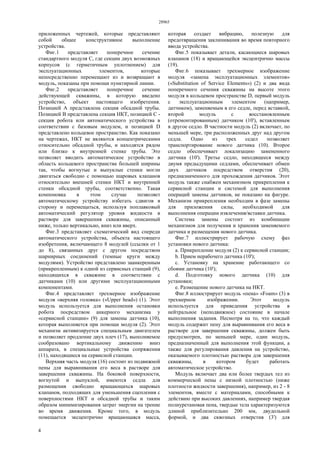 28965
4
приложенных чертежей, которые представляют
собой общее конструктивное выполнение
устройства.
Фиг.1 представляет поперечное сечение
стандартного модуля С, где секции двух возможных
корпусов (с герметичным уплотнением) для
эксплуатационных элементов, которые
непосредственно перемещают из и возвращают в
модуль, показаны при помощи пунктирной линии.
Фиг.2 представляет поперечное сечение
действующей скважины, в которую введено
устройство, объект настоящего изобретения.
Позицией А представлена секция обсадной трубы.
Позицией В представлена секция НКТ, позицией С -
секция робота или автоматического устройства в
соответствии с базовым модулем, и позицией D
представлено кольцевое пространство. Как показано
на чертежах, НКТ не являются концентрическими
относительно обсадной трубы, и находятся рядом
или близко к внутренней стенке трубы. Это
позволяет вводить автоматическое устройство в
область кольцевого пространства большей ширины
так, чтобы вогнутые и выпуклые стенки могли
двигаться свободно с помощью шаровых клапанов
относительно внешней стенки НКТ и внутренней
стенки обсадной трубы, соответственно. Такая
компоновка в этом случае позволяет
автоматическому устройству избегать сдвигов в
сторону и перемещаться, используя поплавковый
автоматический регулятор уровня жидкости в
растворе для завершения скважины, описанный
ниже, только вертикально, вниз или вверх.
Фиг.3 представляет схематический вид спереди
автоматического устройства, объекта настоящего
изобретения, включающего 8 модулей (ссылки от 1
до 8), связанных друг с другом посредством
шарнирных соединений (темные круги между
модулями). Устройство представлено заанкеренным
(прикрепленным) к одной из сервисных станций (9),
находящихся в скважине в соответствии с
датчиками (10) или другими эксплуатационными
компонентами.
Фиг.4 представляет трехмерное изображение
модуля «верхняя головка» («Upper head») (1). Этот
модуль используется для выполнения остановки
робота посредством анкерного механизма у
«сервисной станции» (9) для замены датчика (10),
которая выполняется при помощи модуля (2). Этот
механизм активизируется специальным двигателем
и позволяет продление двух плеч (17), выполняемое
сообразовано вертикальному движению вниз
аппарата, в специальные устройства сопряжения
(11), находящиеся на сервисной станции.
Верхняя часть модуля (16) состоит из подвижной
пены для выравнивания его веса в растворе для
завершения скважины. На боковой поверхности,
вогнутой и выпуклой, имеются седла для
размещения свободно вращающихся шаровых
клапанов, подходящих для уменьшения сцепления с
поверхностями НКТ и обсадной трубы и таким
образом минимизирования затрат энергии на трение
во время движения. Кроме того, в модуль
помещается эксцентрично вращающаяся масса,
которая создает вибрацию, полезную для
предотвращения заклинивания во время повторного
ввода устройства.
Фиг.5 показывает детали, касающиеся шаровых
клапанов (18) и вращающейся эксцентрично массы
(19).
Фиг.6 показывает трехмерное изображение
модуля «замена эксплуатационных элементов»
(«Substitution of Service Elements») (2) и два вида
поперечного сечения скважины на высоте этого
модуля в кольцевом пространстве D, первый модуль
с эксплуатационным элементом (например,
датчиком), заменяемым в его седле, перед вставкой,
второй модуль с восстановленным
(отремонтированным) датчиком (10'), вставленным
в другое седло. В частности модуль (2) включает, по
меньшей мере, три расположенных друг над другом
седла. Одно из трех седел позволяет
транспортирование нового датчика (10). Второе
седло обеспечивает локализацию замененного
датчика (10'). Третье седло, находящееся между
двумя предыдущими седлами, обеспечивает обмен
двух датчиков посредством отверстия (20),
предназначенного для прохождения датчиков. Этот
модуль также снабжен механизмом прикрепления к
сервисной станции и системой для выполнения
операций замены датчиков, не показано на фигуре.
Механизм прикрепления необходим в фазе замены
для приложения силы, необходимой для
выполнения операции извлечения/вставки датчика.
Система замены состоит из комбинации
механизмов для получения и хранения заменяемого
датчика и размещения нового датчика.
Фиг.7 иллюстрирует рабочую схему фаз
установки нового датчика:
a. Прикрепление модуля (2) к сервисной станции;
b. Прием нерабочего датчика (10');
c. Установку на хранение работающего со
сбоями датчика (10');
d. Подготовку нового датчика (10) для
установки;
e. Размещение нового датчика на НКТ.
Фиг.8 иллюстрирует модуль «пена» «Foam» (3) в
трехмерном изображении. Этот модуль
используется для приведения устройства в
нейтральное (неподвижное) состояние в начале
выполнения задания. Несмотря на то, что каждый
модуль содержит пену для выравнивания его веса в
растворе для завершения скважины, должен быть
предусмотрен, по меньшей мере, один модуль,
предназначенный для выполнения этой функции, а
также для регулирования давления на устройство,
оказываемого плотностью раствора для завершения
скважины, в котором будет работать
автоматическое устройство.
Модуль включает два или более твердых тел из
коммерческой пены с низкой плотностью (ниже
плотности жидкости завершения), например, из 2 - 8
элементов, вместе с материалами, способными к
действию при высоких давлениях, например твердая
полиуретановая пена, твердые тела характеризуются
длиной приблизительно 200 мм, двудольной
формой, и два сквозных отверстия (3') для
 