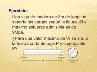Ejercicio:
Una viga de madera de 8m de longitud
soporta las cargas según la figura. Si el
máximo esfuerzo admisible es de
9Mpa.
¿Para qué valor máximo de W se anula
la fuerza cortante bajo P y cuánto vale
P?
8m
P
6m 2m
d=300mm
S = πd³/32
 