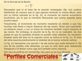 De la fórmula de la flexión:
𝜎 =
𝑀𝑦
𝐼
Demuestra que si el área de la sección rectangular (fig. (a)) pudiera
distribuirse de manera que la viga siguiera teniendo la misma altura, pero
con su forma indicada en la fig. (b), el momento de inercia aumentaría
muchísimo, por lo que el momento flexionante que podría soportar sería
mucho mayor.
Físicamente, el incremento de momento resistente es debido a que hay
muchas más fibras a mayor distancia del eje neutro, fibras que soportarán
un esfuerzo mayor, y con un brazo de momento también mayor respecto al
eje neutro. Sin embargo, la sección de la fig. (b) no es realizable, las dos
partes en que ha quedado dividida no pueden estar aisladas. Es necesario
emplear parte del área en la sujeción como se indica en la fig. (c). El área
del alma soporta prácticamente la totalidad de la fuerza cortante vertical.
La fig. (c) representa una sección I de ala ancha que suele llamarse H. Es
uno de los perfiles más eficientes, ya que no solo tiene gran resistencia
trabajando a la flexión como viga sino también como columna.
Otro tipo de perfil es el I normal (fig. (d)), pero no es muy eficiente.
Las características de perfiles estructurales se dan en tablas.
*Perfiles Comerciales
 