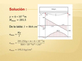 Solución :
𝑦 = 6 ∗ 10−2 𝑚
𝑀 𝑚𝑎𝑥 = 281.5
De la tabla: 𝐼 = 864 𝑐𝑚4
𝜎 𝑚𝑎𝑥 =
𝑀𝑦
𝐼
𝜎 𝑚𝑎𝑥 =
281.25𝑘𝑔 ∗ 𝑚 ∗ 6 ∗ 10−2
𝑚
864 ∗ 10−4 𝑚2 ∗ 𝑐𝑚2
𝜎 𝑚𝑎𝑥 = 195.3 𝑘𝑔/𝑐𝑚2
 