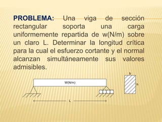 PROBLEMA: Una viga de sección
rectangular soporta una carga
uniformemente repartida de w(N/m) sobre
un claro L. Determinar la longitud crítica
para la cual el esfuerzo cortante y el normal
alcanzan simultáneamente sus valores
admisibles.
W(N/m)
b
h
L
 