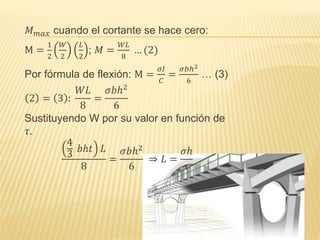 𝑀 𝑚𝑎𝑥 cuando el cortante se hace cero:
M =
1
2
𝑊
2
𝐿
2
; 𝑀 =
𝑊𝐿
8
… (2)
Por fórmula de flexión: M =
𝜎𝐼
𝐶
=
𝜎𝑏ℎ2
6
… (3)
2 = 3 :
𝑊𝐿
8
=
𝜎𝑏ℎ2
6
Sustituyendo W por su valor en función de
𝜏.
4
3
𝑏ℎ𝑡 𝐿
8
=
𝜎𝑏ℎ2
6
⇒ 𝐿 =
𝜎ℎ
𝜏
 