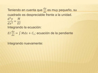 Teniendo en cuenta que
𝑑𝑦
𝑑𝑥
es muy pequeño, su
cuadrado es despreciable frente a la unidad.
𝑑2 𝑦
𝑑𝑥2
=
𝑀
𝐸𝐼
Integrando la ecuación:
𝐸𝐼
𝑑𝑦
𝑑𝑥
= 𝑀𝑑𝑥 + 𝐶1; ecuación de la pendiente
Integrando nuevamente:
 