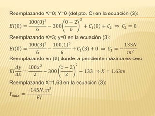 Reemplazando X=0; Y=0 (del pto. C) en la ecuación (3):
𝐸𝐼 0 =
100(0)3
6
− 300
0 − 2
6
3
+ 𝐶1 0 + 𝐶2 ⇒ 𝐶2 = 0
Reemplazando X=3; y=0 en la ecuación (3):
𝐸𝐼 0 =
100(3)3
6
−
100 1 3
6
+ 𝐶1 3 + 0 ⇒ 𝐶1 = −
133𝑁
𝑚2
Reemplazando en (2) donde la pendiente máxima es cero:
𝐸𝐼
𝑑𝑦
𝑑𝑥
=
100𝑥2
2
− 300
𝑥 − 2
2
2
− 133 ⇒ 𝑋 = 1.63𝑚
Reemplazando X=1,63 en la ecuación (3):
𝑌 𝑚𝑎𝑥 =
−145𝑁. 𝑚3
𝐸𝐼
 