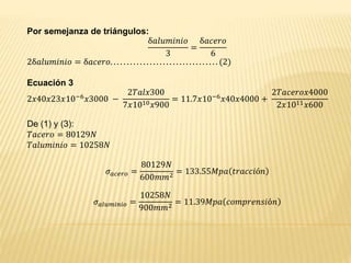 Por semejanza de triángulos:
δ𝑎𝑙𝑢𝑚𝑖𝑛𝑖𝑜
3
=
δ𝑎𝑐𝑒𝑟𝑜
6
2δ𝑎𝑙𝑢𝑚𝑖𝑛𝑖𝑜 = δ𝑎𝑐𝑒𝑟𝑜. . . . . . . . . . . . . . . . . . . . . . . . . . . . . . . . . (2)
Ecuación 3
2𝑥40𝑥23𝑥10−6
𝑥3000 −
2𝑇𝑎𝑙𝑥300
7𝑥1010 𝑥900
= 11.7𝑥10−6
𝑥40𝑥4000 +
2𝑇𝑎𝑐𝑒𝑟𝑜𝑥4000
2𝑥1011 𝑥600
De (1) y (3):
𝑇𝑎𝑐𝑒𝑟𝑜 = 80129𝑁
𝑇𝑎𝑙𝑢𝑚𝑖𝑛𝑖𝑜 = 10258𝑁
𝜎 𝑎𝑐𝑒𝑟𝑜 =
80129𝑁
600𝑚𝑚2 = 133.55𝑀𝑝𝑎 𝑡𝑟𝑎𝑐𝑐𝑖ó𝑛
𝜎 𝑎𝑙𝑢𝑚𝑖𝑛𝑖𝑜 =
10258𝑁
900𝑚𝑚2
= 11.39𝑀𝑝𝑎 𝑐𝑜𝑚𝑝𝑟𝑒𝑛𝑠𝑖ó𝑛
 