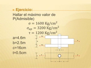  Ejercicio:
Hallar el máximo valor de
P(Admisible)
σ = 1600 Kg/cm2
𝜎 𝑎𝑝 = 3200 Kg/cm2
τ = 1200 Kg/cm2
a=4.6m
b=2.5m
c=16cm
t=0.5cm
d
b b
P
P
P/2
P/2
P
t
2t
t
a
 